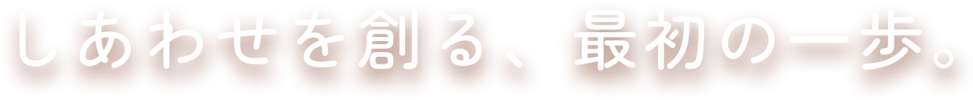 しあわせを創る、最初の一歩。